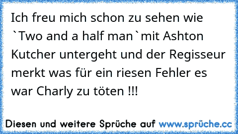 Ich freu mich schon zu sehen wie `Two and a half man`mit Ashton Kutcher untergeht und der Regisseur merkt was für ein riesen Fehler es war Charly zu töten !!!