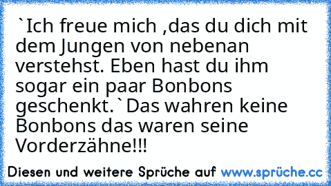 `Ich freue mich ,das du dich mit dem Jungen von nebenan verstehst. Eben hast du ihm sogar ein paar Bonbons geschenkt.`´Das wahren keine Bonbons das waren seine Vorderzähne!!! ´´