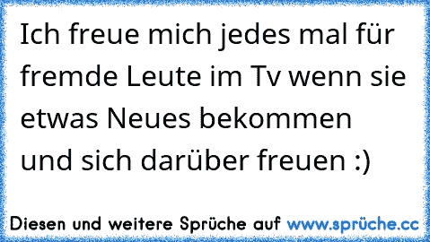 Ich freue mich jedes mal für fremde Leute im Tv wenn sie etwas Neues bekommen und sich darüber freuen :)