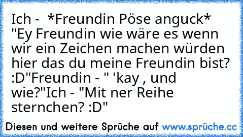 Ich -  *Freundin Pöse anguck* "Ey Freundin wie wäre es wenn wir ein Zeichen machen würden hier das du meine Freundin bist? :D"
Freundin - " 'kay , und wie?"
Ich - "Mit ner Reihe sternchen? :D"