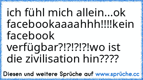 ich fühl mich allein...
ok facebook
aaaahhh!!!!
kein facebook verfügbar?!?!?!?!
wo ist die zivilisation hin????