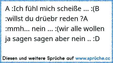 A :Ich fühl mich scheiße ... :(
B :willst du drüebr reden ?
A :mmh... nein ... :(
wir alle wollen ja sagen sagen aber nein .. :D