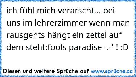 ich fühl mich verarscht... bei uns im lehrerzimmer wenn man rausgehts hängt ein zettel auf dem steht:
fool´s paradise -.-' ! :D