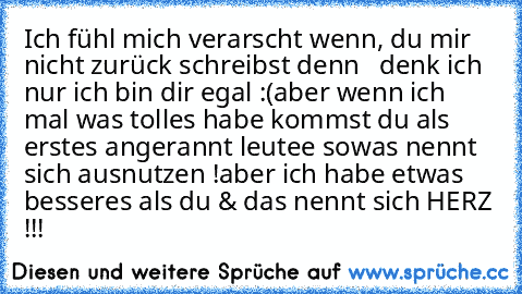 Ich fühl mich verarscht wenn, du mir nicht zurück schreibst denn   denk ich  nur ich bin dir egal :(
aber wenn ich mal was tolles habe kommst du als erstes angerannt leutee sowas nennt sich ausnutzen !
aber ich habe etwas besseres als du & das nennt sich HERZ !!!