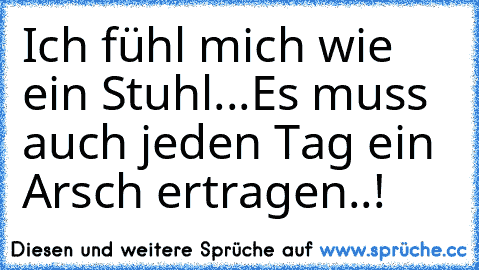 Ich fühl mich wie ein Stuhl...
Es muss auch jeden Tag ein Arsch ertragen..!