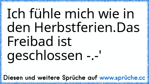 Ich fühle mich wie in den Herbstferien.
Das Freibad ist geschlossen -.-'