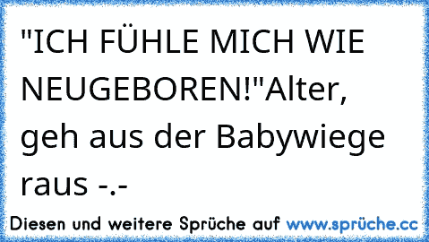 "ICH FÜHLE MICH WIE NEUGEBOREN!"
Alter, geh aus der Babywiege raus -.-