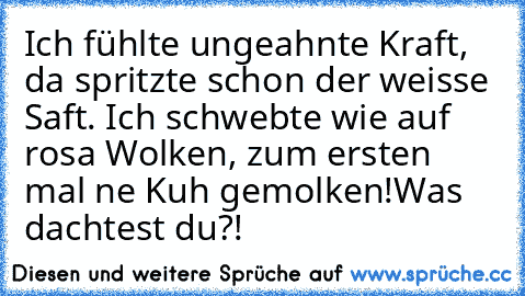 Ich fühlte ungeahnte Kraft, da spritzte schon der weisse Saft. Ich schwebte wie auf rosa Wolken, zum ersten mal ne Kuh gemolken!
Was dachtest du?!