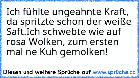 Ich fühlte ungeahnte Kraft, da spritzte schon der weiße Saft.
Ich schwebte wie auf rosa Wolken, zum ersten mal ne Kuh gemolken!