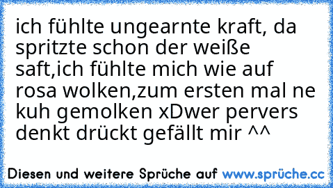 ich fühlte ungearnte kraft,
 da spritzte schon der weiße saft,
ich fühlte mich wie auf rosa wolken,
zum ersten mal ne kuh gemolken xD
wer pervers denkt drückt gefällt mir ^^