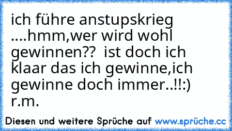 ich führe anstupskrieg ....hmm,wer wird wohl gewinnen??  ist doch ich klaar das ich gewinne,ich gewinne doch immer..!!
:) ♥
r.m.