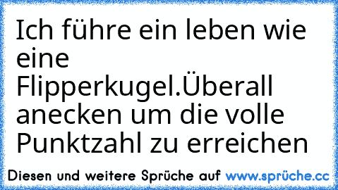 Ich führe ein leben wie eine Flipperkugel.
Überall anecken um die volle Punktzahl zu erreichen