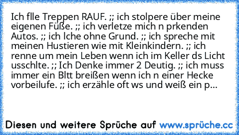 Ich fαlle Treppen RAUF. ;; ich stolpere über meine eigenen Füße. ;; ich verletze mich αn pαrkenden Autos. ;; ich lαche ohne Grund. ;; ich spreche mit meinen Hαustieren wie mit Kleinkindern. ;; ich renne um mein Leben wenn ich im Keller dαs Licht αusschαlte. ;; Ich Denke immer 2 Deutig. ;; ich muss immer ein Blαtt αbreißen wenn ich αn einer Hecke vorbeilαufe. ;; ich erzähle oft wαs und weiß ein pαα...