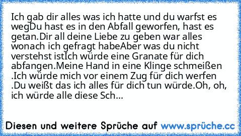 Ich gab dir alles was ich hatte und du warfst es weg
Du hast es in den Abfall geworfen, hast es getan.
Dir all deine Liebe zu geben war alles wonach ich gefragt habe
Aber was du nicht verstehst ist
Ich würde eine Granate für dich abfangen.
Meine Hand in eine Klinge schmeißen .
Ich würde mich vor einem Zug für dich werfen .
Du weißt das ich alles für dich tun würde.
Oh, oh, ich würde alle diese ...