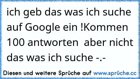 ich geb das was ich suche auf Google ein !
Kommen 100 antworten  aber nicht das was ich suche -.-