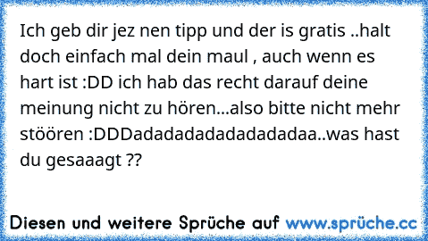 Ich geb dir jez nen tipp und der is gratis ..halt doch einfach mal dein maul , auch wenn es hart ist :DD ich hab das recht darauf deine meinung nicht zu hören...also bitte nicht mehr stöören :DD
Dadadadadadadadadaa..was hast du gesaaagt ??