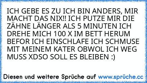 ICH GEBE ES ZU ICH BIN ANDERS, MIR MACHT DAS NIX!! ICH PUTZE MIR DIE ZÄHNE LÄNGER ALS 5 MINUTEN ICH DREHE MICH 100 X IM BETT HERUM BEFOR ICH EINSCHLAFE ICH SCHMUSE MIT MEINEM KATER OBWOL ICH WEG MUSS XD
SO SOLL ES BLEIBEN :)