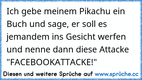 Ich gebe meinem Pikachu ein Buch und sage, er soll es jemandem ins Gesicht werfen und nenne dann diese Attacke "FACEBOOKATTACKE!"