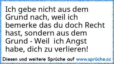 Ich gebe nicht aus dem Grund nach, weil ich bemerke das du doch Recht hast, sondern aus dem Grund - Weil  ich Angst habe, dich zu verlieren!