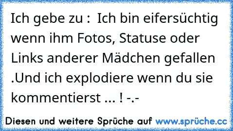 Ich gebe zu :  Ich bin eifersüchtig wenn ihm Fotos, Statuse oder Links anderer Mädchen gefallen .Und ich explodiere wenn du sie kommentierst ... ! -.-