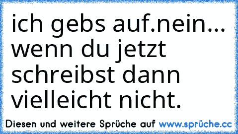 ich gebs auf.
nein... wenn du jetzt schreibst dann vielleicht nicht.