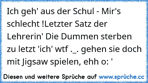 Ich geh' aus der Schul - Mir's schlecht !
Letzter Satz der Lehrerin
' Die Dummen sterben zu letzt '
ich
' wtf ._.
 gehen sie doch mit Jigsaw spielen, ehh o: '