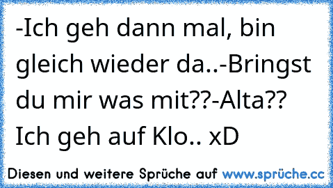 -Ich geh dann mal, bin gleich wieder da..
-Bringst du mir was mit??
-Alta?? Ich geh auf Klo.. xD