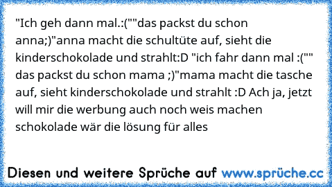 "Ich geh dann mal.:("
"das packst du schon anna;)"
anna macht die schultüte auf, sieht die kinderschokolade und strahlt:D 
"ich fahr dann mal :("
" das packst du schon mama ;)"
mama macht die tasche auf, sieht kinderschokolade und strahlt :D 
Ach ja, jetzt will mir die werbung auch noch weis machen schokolade wär die lösung für alles