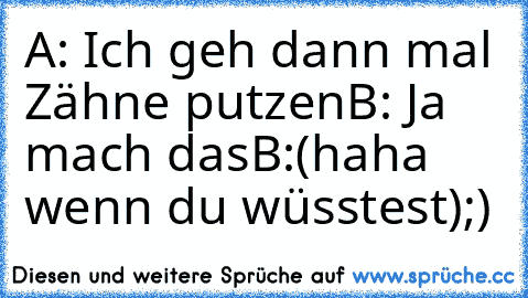 A: Ich geh dann mal Zähne putzen
B: Ja mach das
B:(haha wenn du wüsstest)
;)