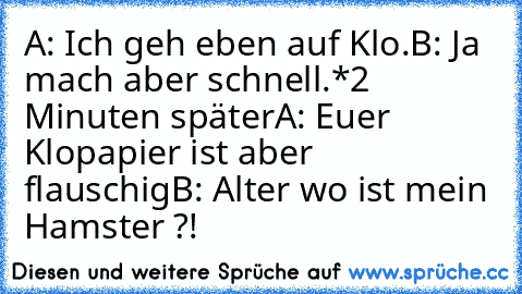 A: Ich geh eben auf Klo.
B: Ja mach aber schnell.
*2 Minuten später
A: Euer Klopapier ist aber flauschig
B: Alter wo ist mein Hamster ?!