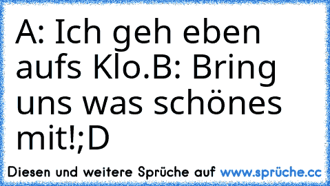 A: Ich geh eben aufs Klo.
B: Bring uns was schönes mit!
;D