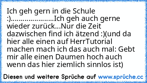 Ich geh gern in die Schule :)
.
.
.
.
.
.
.
.
.
.
.
.
.
.
.
.
.
.
.
.
.
.
Ich geh auch gerne wieder zurück...Nur die Zeit dazwischen find ich ätzend :)
(und da hier alle einen auf HerrTutorial machen mach ich das auch mal: Gebt mir alle einen Daumen hoch auch wenn das hier ziemlich sinnlos ist)