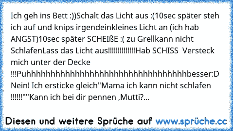 Ich geh ins Bett :))
Schalt das Licht aus :(
10sec später steh ich auf und knips irgendein
kleines Licht an (ich hab ANGST)
10sec später SCHEIßE :( zu Grell
kann nicht Schlafen
Lass das Licht aus!!!!!!!!!!!!!!
Hab SCHISS  Versteck mich unter der Decke !!!
Puhhhhhhhhhhhhhhhhhhhhhhhhhhhhhhhhh
besser:D Nein! Ich ersticke gleich
"Mama ich kann nicht schlafen !!!!!!"
"Kann ich bei dir pennen ,Mutti?...