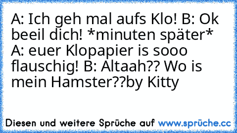 A: Ich geh mal aufs Klo!
 B: Ok beeil dich! *minuten später* 
A: euer Klopapier is sooo flauschig!
 B: Altaah?? Wo is mein Hamster??
by Kitty