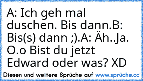 A: Ich geh mal duschen. Bis dann.
B: Bis(s) dann ;).
A: Äh..Ja. O.o Bist du jetzt Edward oder was? XD