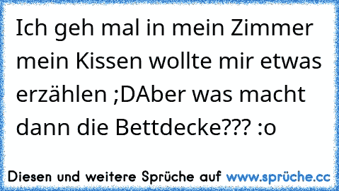 Ich geh mal in mein Zimmer mein Kissen wollte mir etwas erzählen ;D
Aber was macht dann die Bettdecke??? :o