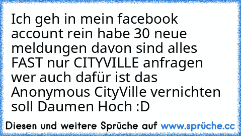 Ich geh in mein facebook account rein habe 30 neue meldungen davon sind alles FAST nur CITYVILLE anfragen wer auch dafür ist das Anonymous CityVille vernichten soll Daumen Hoch :D