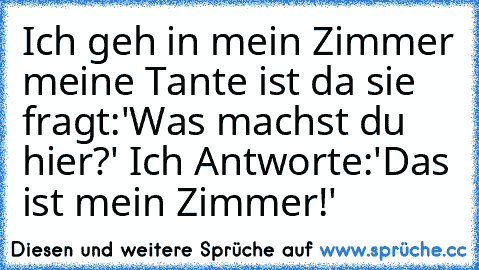 Ich geh in mein Zimmer meine Tante ist da sie fragt:'Was machst du hier?' Ich Antworte:'Das ist mein Zimmer!'