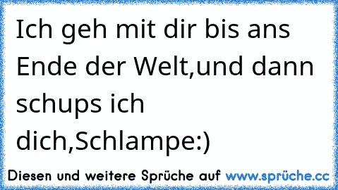 Ich geh mit dir bis ans Ende der Welt,
und dann schups ich dich,Schlampe:)