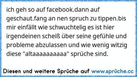 ich geh so auf facebook.
dann auf geschaut.
fang an nen spruch zu tippen.
bis mir einfällt wie schwuchtelig es ist hier irgendeinen scheiß über seine gefühle und probleme abzulassen und wie wenig witzig diese "altaaaaaaaaaa" sprüche sind.