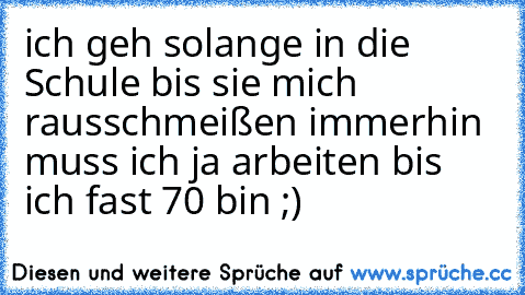 ich geh solange in die Schule bis sie mich rausschmeißen immerhin muss ich ja arbeiten bis ich fast 70 bin ;)