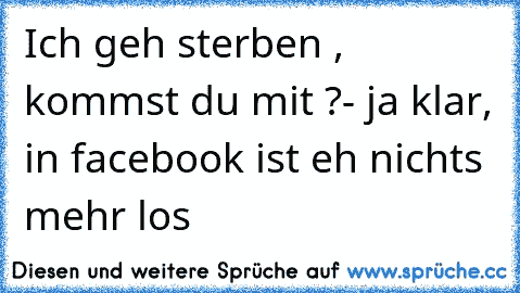 Ich geh sterben , kommst du mit ?
- ja klar, in facebook ist eh nichts mehr los