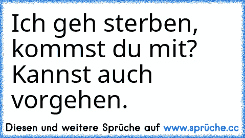 Ich geh sterben, kommst du mit? Kannst auch vorgehen.