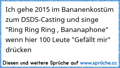 Ich gehe 2015 im Bananenkostüm zum DSDS-Casting und singe "Ring Ring Ring , Bananaphone" wenn hier 100 Leute "Gefällt mir" drücken