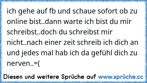 ich gehe auf fb und schaue sofort ob zu online bist..dann warte ich bist du mir schreibst..doch du schreibst mir nicht..nach einer zeit schreib ich dich an und jedes mal hab ich da gefühl dich zu nerven..=(