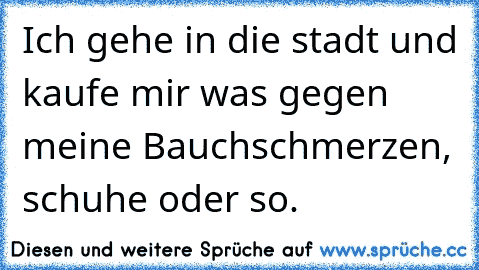 Ich gehe in die stadt und kaufe mir was gegen meine Bauchschmerzen, schuhe oder so.