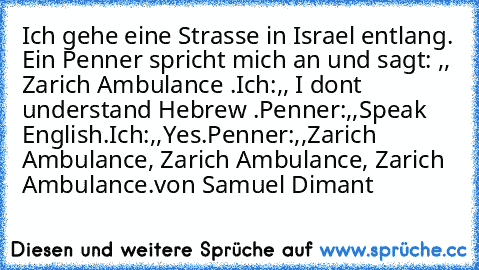 Ich gehe eine Strasse in Israel entlang. Ein Penner spricht mich an und sagt: ,, Zarich Ambulance .´´
Ich:,, I dont understand Hebrew .´´
Penner:,,Speak English.´´
Ich:,,Yes.´´
Penner:,,Zarich Ambulance, Zarich Ambulance, Zarich Ambulance.´´
von Samuel Dimant