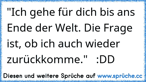 "Ich gehe für dich bis ans Ende der Welt. Die Frage ist, ob ich auch wieder zurückkomme."   :DD