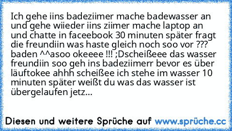 Ich gehe iins badeziimer mache badewasser an und gehe wiieder iins ziimer 
mache laptop an und chatte in faceebook 
30 minuten später fragt die freundiin was haste gleich noch soo vor ??? 
baden ^^
asoo okeeee !!! ;D
scheißeee das wasser 
freundiin soo geh ins badeziimerr bevor es über läuft
okee 
ahhh scheißee ich stehe im wasser 
10 minuten später weißt du was das wasser ist übergelaufen jetz ka...