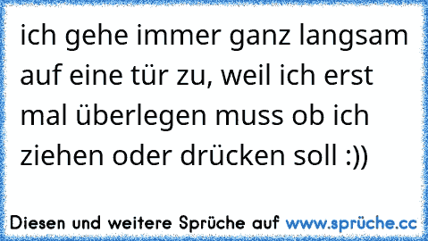 ich gehe immer ganz langsam auf eine tür zu, weil ich erst mal überlegen muss ob ich ziehen oder drücken soll :))